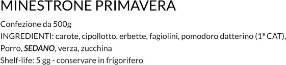 MINESTRONE PRIMAVERA Confezione da 500g INGREDIENTI: carote, cipollotto, erbette, fagiolini, pomodoro datterino (1ª CAT), Porro, SEDANO, verza, zucchina   Shelf-life: 5 gg - conservare in frigorifero