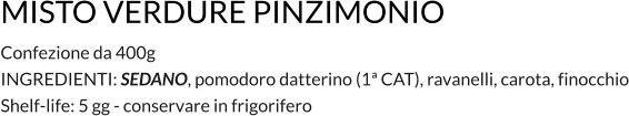 MISTO VERDURE PINZIMONIO Confezione da 400g INGREDIENTI: SEDANO, pomodoro datterino (1ª CAT), ravanelli, carota, finocchio Shelf-life: 5 gg - conservare in frigorifero